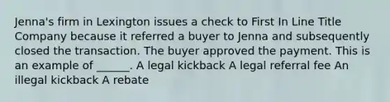 Jenna's firm in Lexington issues a check to First In Line Title Company because it referred a buyer to Jenna and subsequently closed the transaction. The buyer approved the payment. This is an example of ______. A legal kickback A legal referral fee An illegal kickback A rebate