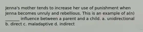 Jenna's mother tends to increase her use of punishment when Jenna becomes unruly and rebellious. This is an example of a(n) _______ influence between a parent and a child. a. unidirectional b. direct c. maladaptive d. indirect