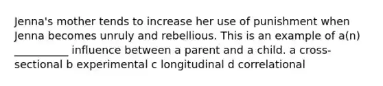 Jenna's mother tends to increase her use of punishment when Jenna becomes unruly and rebellious. This is an example of a(n) __________ influence between a parent and a child. a cross-sectional b experimental c longitudinal d correlational