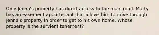 Only Jenna's property has direct access to the main road. Matty has an easement appurtenant that allows him to drive through Jenna's property in order to get to his own home. Whose property is the servient tenement?