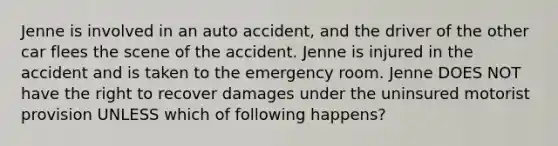 Jenne is involved in an auto accident, and the driver of the other car flees the scene of the accident. Jenne is injured in the accident and is taken to the emergency room. Jenne DOES NOT have the right to recover damages under the uninsured motorist provision UNLESS which of following happens?