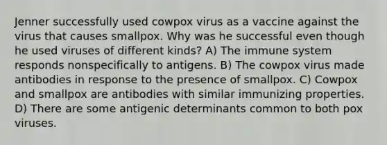 Jenner successfully used cowpox virus as a vaccine against the virus that causes smallpox. Why was he successful even though he used viruses of different kinds? A) The immune system responds nonspecifically to antigens. B) The cowpox virus made antibodies in response to the presence of smallpox. C) Cowpox and smallpox are antibodies with similar immunizing properties. D) There are some antigenic determinants common to both pox viruses.