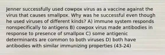 Jenner successfully used cowpox virus as a vaccine against the virus that causes smallpox. Why was he successful even though he used viruses of different kinds? A) immune system responds nonspecifically to antigens B) cowpox virus made antibodies in response to presence of smallpox C) some antigenic determinants are common to both viruses D) both have antibodies with similar immunizing properties (43-24)