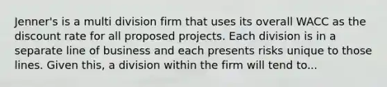 Jenner's is a multi division firm that uses its overall WACC as the discount rate for all proposed projects. Each division is in a separate line of business and each presents risks unique to those lines. Given this, a division within the firm will tend to...