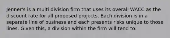 Jenner's is a multi division firm that uses its overall WACC as the discount rate for all proposed projects. Each division is in a separate line of business and each presents risks unique to those lines. Given this, a division within the firm will tend to: