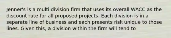 Jenner's is a multi division firm that uses its overall WACC as the discount rate for all proposed projects. Each division is in a separate line of business and each presents risk unique to those lines. Given this, a division within the firm will tend to