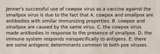 Jenner's successful use of cowpox virus as a vaccine against the smallpox virus is due to the fact that A. cowpox and smallpox are antibodies with similar immunizing properties. B. cowpox and smallpox are caused by the same virus. C. the cowpox virus made antibodies in response to the presence of smallpox. D. the immune system responds nonspecifically to antigens. E. there are some antigenic determinants common to both pox viruses.