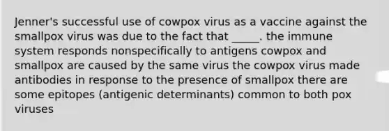 Jenner's successful use of cowpox virus as a vaccine against the smallpox virus was due to the fact that _____. the immune system responds nonspecifically to antigens cowpox and smallpox are caused by the same virus the cowpox virus made antibodies in response to the presence of smallpox there are some epitopes (antigenic determinants) common to both pox viruses