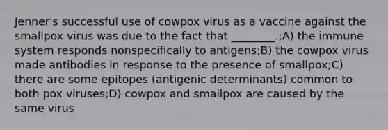 Jenner's successful use of cowpox virus as a vaccine against the smallpox virus was due to the fact that ________.;A) the immune system responds nonspecifically to antigens;B) the cowpox virus made antibodies in response to the presence of smallpox;C) there are some epitopes (antigenic determinants) common to both pox viruses;D) cowpox and smallpox are caused by the same virus