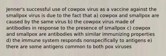 Jenner's successful use of cowpox virus as a vaccine against the smallpox virus is due to the fact that a) cowpox and smallpox are caused by the same virus b) the cowpox virus made of antibodies in response to the presence of smallpox c) cowpox and smallpox are antibodies with similar immunizing properties d) the immune system responds nonspecifically to antigens e) there are some antigens common to both pox viruses