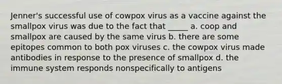 Jenner's successful use of cowpox virus as a vaccine against the smallpox virus was due to the fact that _____ a. coop and smallpox are caused by the same virus b. there are some epitopes common to both pox viruses c. the cowpox virus made antibodies in response to the presence of smallpox d. the immune system responds nonspecifically to antigens