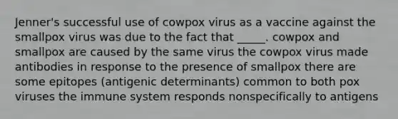 Jenner's successful use of cowpox virus as a vaccine against the smallpox virus was due to the fact that _____. cowpox and smallpox are caused by the same virus the cowpox virus made antibodies in response to the presence of smallpox there are some epitopes (antigenic determinants) common to both pox viruses the immune system responds nonspecifically to antigens