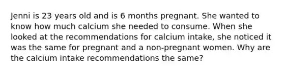 Jenni is 23 years old and is 6 months pregnant. She wanted to know how much calcium she needed to consume. When she looked at the recommendations for calcium intake, she noticed it was the same for pregnant and a non-pregnant women. Why are the calcium intake recommendations the same?