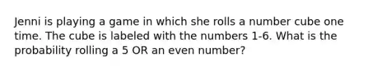 Jenni is playing a game in which she rolls a number cube one time. The cube is labeled with the numbers 1-6. What is the probability rolling a 5 OR an <a href='https://www.questionai.com/knowledge/ki4hctpp5V-even-number' class='anchor-knowledge'>even number</a>?