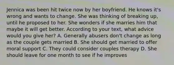 Jennica was been hit twice now by her boyfriend. He knows it's wrong and wants to change. She was thinking of breaking up, until he proposed to her. She wonders if she marries him that maybe it will get better. According to your text, what advice would you give her? A. Generally abusers don't change as long as the couple gets married B. She should get married to offer moral support C. They could consider couples therapy D. She should leave for one month to see if he improves