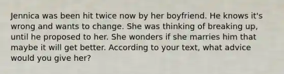 Jennica was been hit twice now by her boyfriend. He knows it's wrong and wants to change. She was thinking of breaking up, until he proposed to her. She wonders if she marries him that maybe it will get better. According to your text, what advice would you give her?