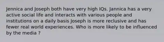 Jennica and Joseph both have very high IQs. Jannica has a very active social life and interacts with various people and institutions on a daily basis Joseph is more reclusive and has fewer real world experiences. Who is more likely to be influenced by the media ?