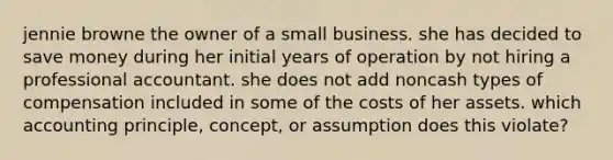 jennie browne the owner of a small business. she has decided to save money during her initial years of operation by not hiring a professional accountant. she does not add noncash types of compensation included in some of the costs of her assets. which accounting principle, concept, or assumption does this violate?