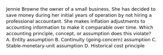 Jennie Browne the owner of a small business. She has decided to save money during her initial years of operation by not hiring a professional accountant. She makes inflation adjustments to accounting information to make it comparable over time. Which accounting principle, concept, or assumption does this violate? A. Entity assumption B. Continuity (going-concern) assumption C. Stable-monetary-unit assumption D. Historical cost principle