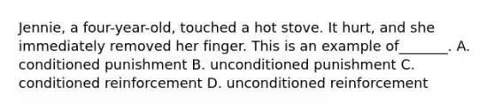 Jennie, a four-year-old, touched a hot stove. It hurt, and she immediately removed her finger. This is an example of_______. A. conditioned punishment B. unconditioned punishment C. conditioned reinforcement D. unconditioned reinforcement