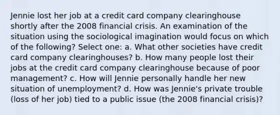 Jennie lost her job at a credit card company clearinghouse shortly after the 2008 financial crisis. An examination of the situation using the sociological imagination would focus on which of the following? Select one: a. What other societies have credit card company clearinghouses? b. How many people lost their jobs at the credit card company clearinghouse because of poor management? c. How will Jennie personally handle her new situation of unemployment? d. How was Jennie's private trouble (loss of her job) tied to a public issue (the 2008 financial crisis)?