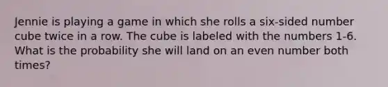 Jennie is playing a game in which she rolls a six-sided number cube twice in a row. The cube is labeled with the numbers 1-6. What is the probability she will land on an <a href='https://www.questionai.com/knowledge/ki4hctpp5V-even-number' class='anchor-knowledge'>even number</a> both times?