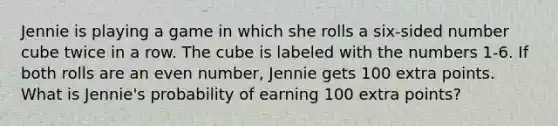 Jennie is playing a game in which she rolls a six-sided number cube twice in a row. The cube is labeled with the numbers 1-6. If both rolls are an <a href='https://www.questionai.com/knowledge/ki4hctpp5V-even-number' class='anchor-knowledge'>even number</a>, Jennie gets 100 extra points. What is Jennie's probability of earning 100 extra points?