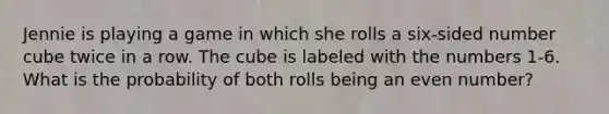 Jennie is playing a game in which she rolls a six-sided number cube twice in a row. The cube is labeled with the numbers 1-6. What is the probability of both rolls being an even number?