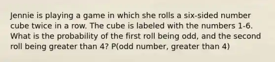 Jennie is playing a game in which she rolls a six-sided number cube twice in a row. The cube is labeled with the numbers 1-6. What is the probability of the first roll being odd, and the second roll being greater than 4? P(odd number, greater than 4)