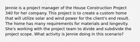 Jennie is a project manager of the House Construction Project 340 for her company. This project is to create a custom home that will utilize solar and wind power for the client's end result. The home has many requirements for materials and longevity. She's working with the project team to divide and subdivide the project scope. What activity is Jennie doing in this scenario?