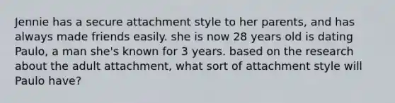 Jennie has a secure attachment style to her parents, and has always made friends easily. she is now 28 years old is dating Paulo, a man she's known for 3 years. based on the research about the adult attachment, what sort of attachment style will Paulo have?