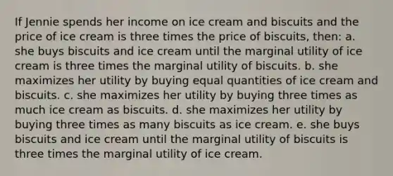 If Jennie spends her income on ice cream and biscuits and the price of ice cream is three times the price of biscuits, then: a. ​she buys biscuits and ice cream until the marginal utility of ice cream is three times the marginal utility of biscuits. b. ​she maximizes her utility by buying equal quantities of ice cream and biscuits. c. ​she maximizes her utility by buying three times as much ice cream as biscuits. d. ​she maximizes her utility by buying three times as many biscuits as ice cream. e. ​she buys biscuits and ice cream until the marginal utility of biscuits is three times the marginal utility of ice cream.