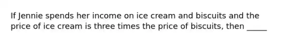 If Jennie spends her income on ice cream and biscuits and the price of ice cream is three times the price of biscuits, then _____