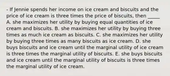 - If Jennie spends her income on ice cream and biscuits and the price of ice cream is three times the price of biscuits, then _____ A. she maximizes her utility by buying equal quantities of ice cream and biscuits. B. she maximizes her utility by buying three times as much ice cream as biscuits. C. she maximizes her utility by buying three times as many biscuits as ice cream. D. she buys biscuits and ice cream until the marginal utility of ice cream is three times the marginal utility of biscuits. E. she buys biscuits and ice cream until the marginal utility of biscuits is three times the marginal utility of ice cream.