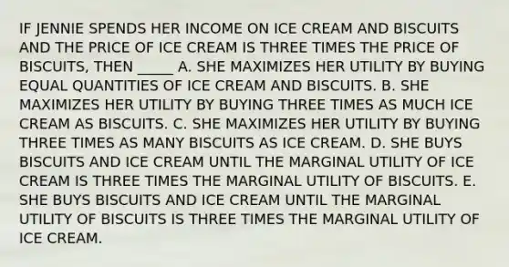 IF JENNIE SPENDS HER INCOME ON ICE CREAM AND BISCUITS AND THE PRICE OF ICE CREAM IS THREE TIMES THE PRICE OF BISCUITS, THEN _____ A. SHE MAXIMIZES HER UTILITY BY BUYING EQUAL QUANTITIES OF ICE CREAM AND BISCUITS. B. SHE MAXIMIZES HER UTILITY BY BUYING THREE TIMES AS MUCH ICE CREAM AS BISCUITS. C. SHE MAXIMIZES HER UTILITY BY BUYING THREE TIMES AS MANY BISCUITS AS ICE CREAM. D. SHE BUYS BISCUITS AND ICE CREAM UNTIL THE MARGINAL UTILITY OF ICE CREAM IS THREE TIMES THE MARGINAL UTILITY OF BISCUITS. E. SHE BUYS BISCUITS AND ICE CREAM UNTIL THE MARGINAL UTILITY OF BISCUITS IS THREE TIMES THE MARGINAL UTILITY OF ICE CREAM.