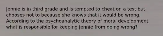 Jennie is in third grade and is tempted to cheat on a test but chooses not to because she knows that it would be wrong. According to the psychoanalytic theory of moral development, what is responsible for keeping Jennie from doing wrong?