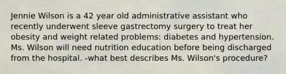 Jennie Wilson is a 42 year old administrative assistant who recently underwent sleeve gastrectomy surgery to treat her obesity and weight related problems: diabetes and hypertension. Ms. Wilson will need nutrition education before being discharged from the hospital. -what best describes Ms. Wilson's procedure?