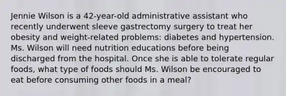 Jennie Wilson is a 42-year-old administrative assistant who recently underwent sleeve gastrectomy surgery to treat her obesity and weight-related problems: diabetes and hypertension. Ms. Wilson will need nutrition educations before being discharged from the hospital. Once she is able to tolerate regular foods, what type of foods should Ms. Wilson be encouraged to eat before consuming other foods in a meal?