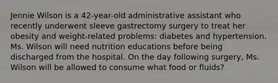 Jennie Wilson is a 42-year-old administrative assistant who recently underwent sleeve gastrectomy surgery to treat her obesity and weight-related problems: diabetes and hypertension. Ms. Wilson will need nutrition educations before being discharged from the hospital. On the day following surgery, Ms. Wilson will be allowed to consume what food or fluids?