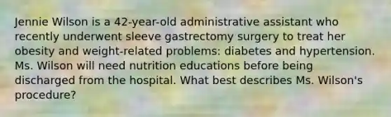 Jennie Wilson is a 42-year-old administrative assistant who recently underwent sleeve gastrectomy surgery to treat her obesity and weight-related problems: diabetes and hypertension. Ms. Wilson will need nutrition educations before being discharged from the hospital. What best describes Ms. Wilson's procedure?