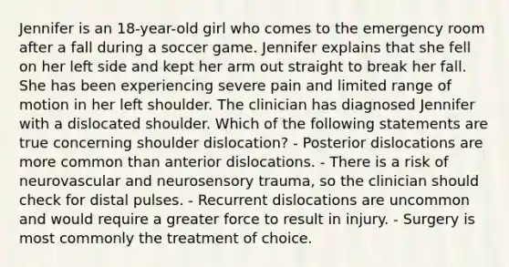 Jennifer is an 18-year-old girl who comes to the emergency room after a fall during a soccer game. Jennifer explains that she fell on her left side and kept her arm out straight to break her fall. She has been experiencing severe pain and limited range of motion in her left shoulder. The clinician has diagnosed Jennifer with a dislocated shoulder. Which of the following statements are true concerning shoulder dislocation? - Posterior dislocations are more common than anterior dislocations. - There is a risk of neurovascular and neurosensory trauma, so the clinician should check for distal pulses. - Recurrent dislocations are uncommon and would require a greater force to result in injury. - Surgery is most commonly the treatment of choice.