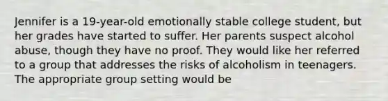 Jennifer is a 19-year-old emotionally stable college student, but her grades have started to suffer. Her parents suspect alcohol abuse, though they have no proof. They would like her referred to a group that addresses the risks of alcoholism in teenagers. The appropriate group setting would be