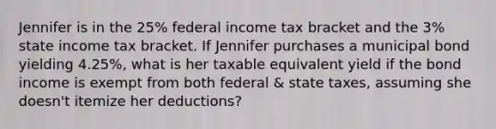 Jennifer is in the 25% federal income tax bracket and the 3% state income tax bracket. If Jennifer purchases a municipal bond yielding 4.25%, what is her taxable equivalent yield if the bond income is exempt from both federal & state taxes, assuming she doesn't itemize her deductions?