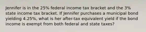 Jennifer is in the 25% federal income tax bracket and the 3% state income tax bracket. If Jennifer purchases a municipal bond yielding 4.25%, what is her after-tax equivalent yield if the bond income is exempt from both federal and state taxes?