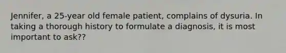 Jennifer, a 25-year old female patient, complains of dysuria. In taking a thorough history to formulate a diagnosis, it is most important to ask??