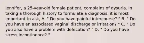 Jennifer, a 25-year-old female patient, complains of dysuria. In taking a thorough history to formulate a diagnosis, it is most important to ask, A. " Do you have painful intercourse? " B. " Do you have an associated vaginal discharge or irritation? " C. " Do you also have a problem with defecation? " D. " Do you have stress incontinence? "