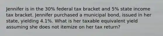 Jennifer is in the 30% federal tax bracket and 5% state income tax bracket. Jennifer purchased a municipal bond, issued in her state, yielding 4.1%. What is her taxable equivalent yield assuming she does not itemize on her tax return?