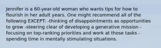 Jennifer is a 60-year-old woman who wants tips for how to flourish in her adult years. One might recommend all of the following EXCEPT: -thinking of disappointments as opportunities to grow -steering clear of developing a generative mission -focusing on top-ranking priorities and work at those tasks -spending time in mentally stimulating situations.