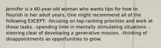 Jennifer is a 60-year-old woman who wants tips for how to flourish in her adult years. One might recommend all of the following EXCEPT: -focusing on top-ranking priorities and work at those tasks. -spending time in mentally stimulating situations. -steering clear of developing a generative mission. -thinking of disappointments as opportunities to grow.