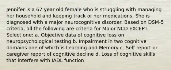 Jennifer is a 67 year old female who is struggling with managing her household and keeping track of her medications. She is diagnosed with a major neurocognitive disorder. Based on DSM-5 criteria, all the following are criteria for Major NCD EXCEPT: Select one: a. Objective data of cognitive loss on neuropsychological testing b. Impairment in two cognitive domains one of which is Learning and Memory c. Self report or caregiver report of cognitive decline d. Loss of cognitive skills that interfere with IADL function